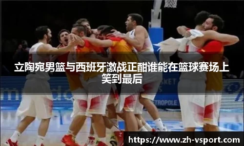 立陶宛男篮与西班牙激战正酣谁能在篮球赛场上笑到最后